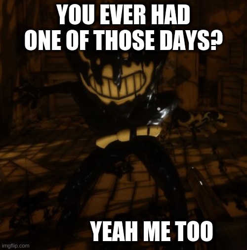 "Bendy" wants... | YOU EVER HAD ONE OF THOSE DAYS? YEAH ME TOO | image tagged in bendy wants | made w/ Imgflip meme maker