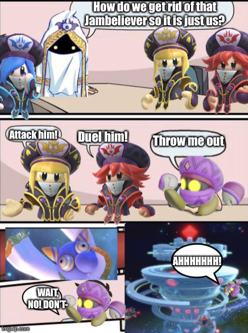 Jambastion Boardroom Meeting Suggestion | How do we get rid of that Jambeliever so it is just us? Attack him! Duel him! Throw me out; AHHHHHHH! WAIT, NO! DON’T- | image tagged in jambastion boardroom meeting suggestion | made w/ Imgflip meme maker