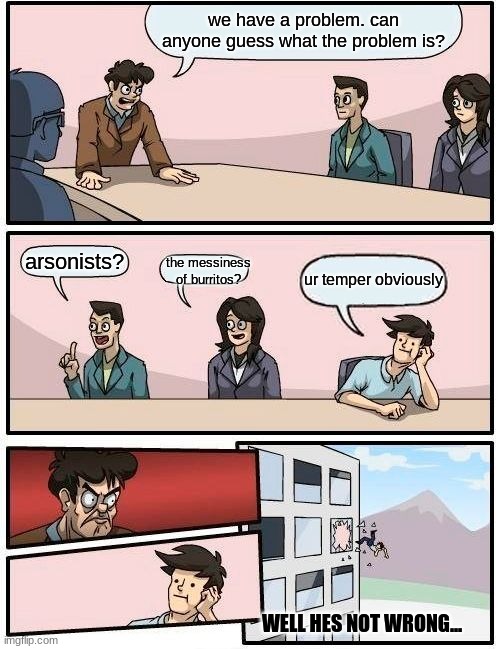 Well he's not wrong... | we have a problem. can anyone guess what the problem is? arsonists? the messiness of burritos? ur temper obviously; WELL HES NOT WRONG... | image tagged in memes,boardroom meeting suggestion | made w/ Imgflip meme maker