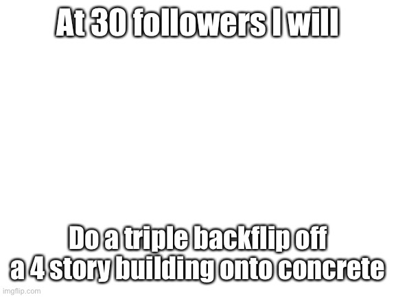 Yes | At 30 followers I will; Do a triple backflip off a 4 story building onto concrete | image tagged in blank white template | made w/ Imgflip meme maker