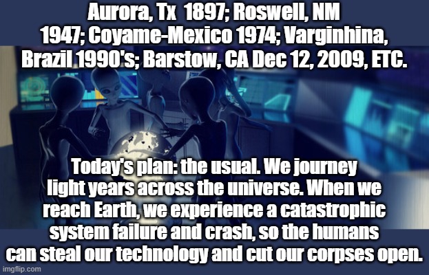 Possible, just not probable | Aurora, Tx  1897; Roswell, NM 1947; Coyame-Mexico 1974; Varginhina, Brazil 1990's; Barstow, CA Dec 12, 2009, ETC. Today's plan: the usual. We journey light years across the universe. When we reach Earth, we experience a catastrophic system failure and crash, so the humans can steal our technology and cut our corpses open. | image tagged in aliens | made w/ Imgflip meme maker