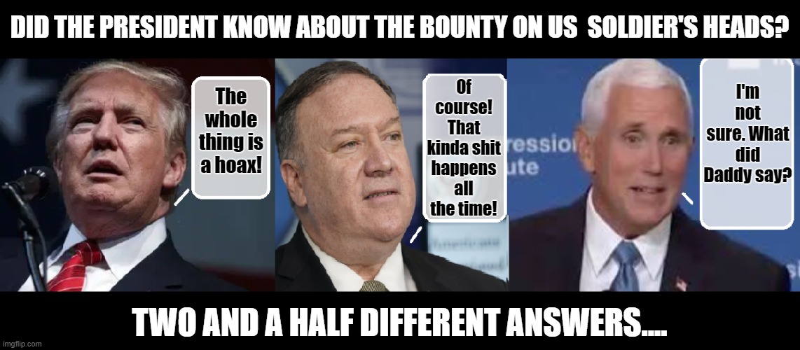 All of the Above? | DID THE PRESIDENT KNOW ABOUT THE BOUNTY ON US  SOLDIER'S HEADS? I'm not sure. What did Daddy say? Of course! That kinda shit happens all the time! The whole thing is a hoax! TWO AND A HALF DIFFERENT ANSWERS.... | image tagged in mike pence,trump is a moron,criminal minds,donald trump is an idiot,trump unfit unqualified dangerous | made w/ Imgflip meme maker