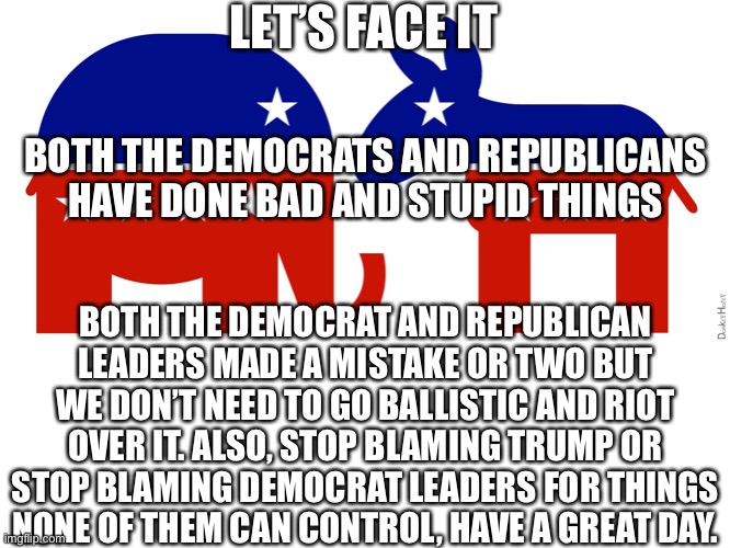 Screw politics | LET’S FACE IT; BOTH THE DEMOCRATS AND REPUBLICANS HAVE DONE BAD AND STUPID THINGS; BOTH THE DEMOCRAT AND REPUBLICAN LEADERS MADE A MISTAKE OR TWO BUT WE DON’T NEED TO GO BALLISTIC AND RIOT OVER IT. ALSO, STOP BLAMING TRUMP OR STOP BLAMING DEMOCRAT LEADERS FOR THINGS NONE OF THEM CAN CONTROL, HAVE A GREAT DAY. | image tagged in republican and democrat | made w/ Imgflip meme maker