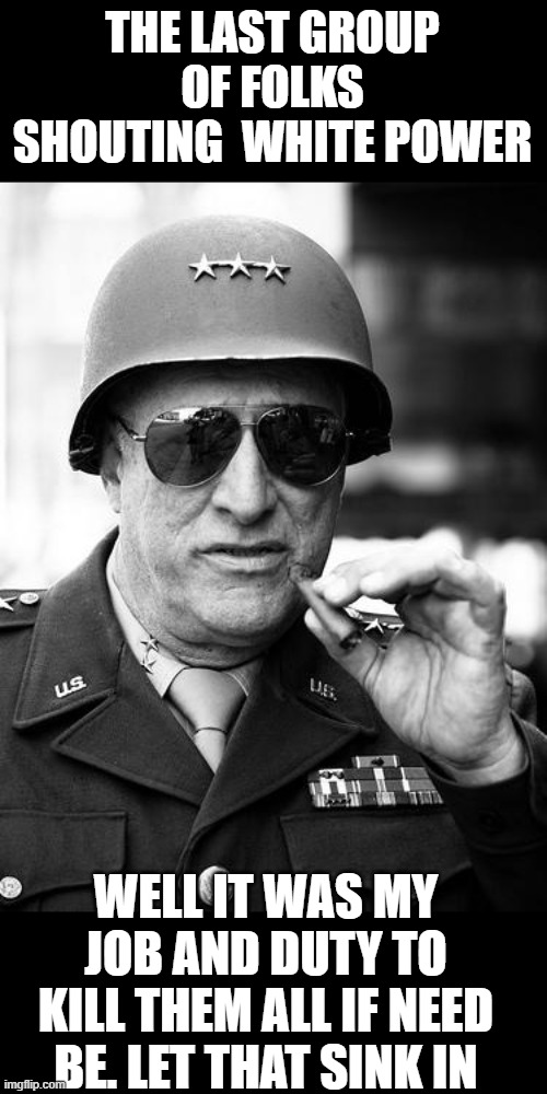 Gen. George Patton | THE LAST GROUP OF FOLKS SHOUTING  WHITE POWER; WELL IT WAS MY JOB AND DUTY TO KILL THEM ALL IF NEED BE. LET THAT SINK IN | image tagged in gen george patton,memes,corruption,nazi,donald trump is an idiot,maga | made w/ Imgflip meme maker