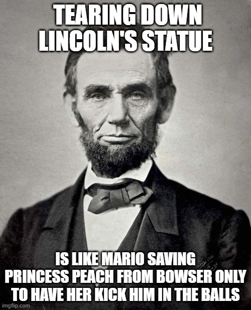 Abraham Lincoln | TEARING DOWN LINCOLN'S STATUE; IS LIKE MARIO SAVING PRINCESS PEACH FROM BOWSER ONLY TO HAVE HER KICK HIM IN THE BALLS | image tagged in abraham lincoln | made w/ Imgflip meme maker
