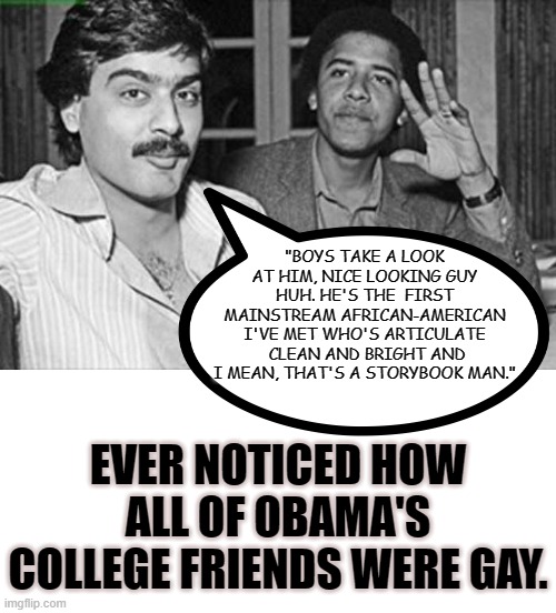 MANY PEOPLE AFTER COLLEGE SAY HE IS GAY ALSO INCLUDING A MINISTER. | "BOYS TAKE A LOOK AT HIM, NICE LOOKING GUY HUH. HE'S THE  FIRST MAINSTREAM AFRICAN-AMERICAN I'VE MET WHO'S ARTICULATE  CLEAN AND BRIGHT AND I MEAN, THAT'S A STORYBOOK MAN."; EVER NOTICED HOW ALL OF OBAMA'S COLLEGE FRIENDS WERE GAY. | image tagged in michelle is michael,obama was gay maybe still is,the words are a parody,president coup detat,obama lied obama spied | made w/ Imgflip meme maker