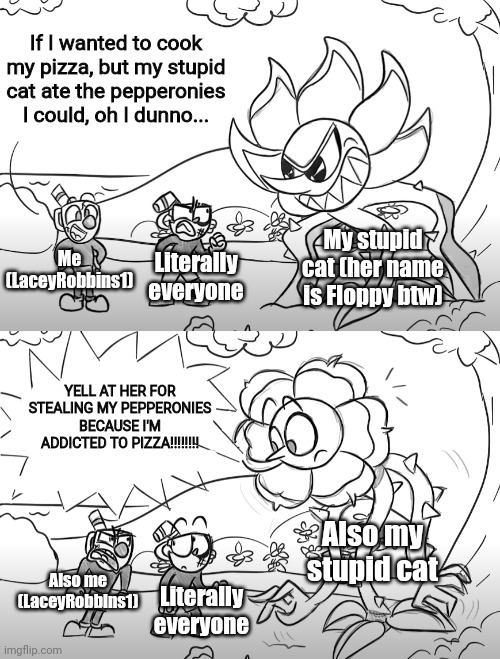 THAT $*&% Cat (yes I censored that just in case) | If I wanted to cook my pizza, but my stupid cat ate the pepperonies I could, oh I dunno... My stupid cat (her name is Floppy btw); Me (LaceyRobbins1); Literally everyone; YELL AT HER FOR STEALING MY PEPPERONIES BECAUSE I'M ADDICTED TO PIZZA!!!!!!!! Also my stupid cat; Also me (LaceyRobbins1); Literally everyone | image tagged in mugman yells at cuphead  caggney | made w/ Imgflip meme maker