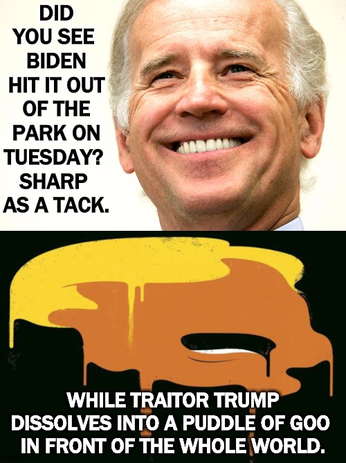 Forget your Biden senility jokes. Biden's so mentally together Trump got jealous. | DID YOU SEE 
BIDEN HIT IT OUT OF THE PARK ON TUESDAY? 
SHARP 
AS A TACK. WHILE TRAITOR TRUMP DISSOLVES INTO A PUDDLE OF GOO 
IN FRONT OF THE WHOLE WORLD. | image tagged in biden,sharp,trump,old,stupid,insane | made w/ Imgflip meme maker
