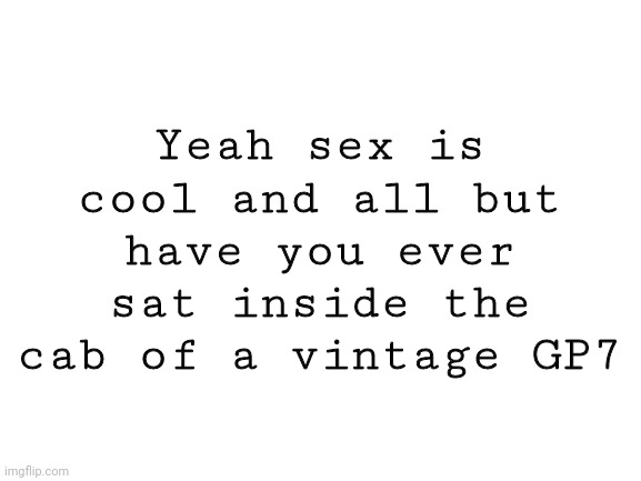 Blank White Template | Yeah sex is cool and all but have you ever sat inside the cab of a vintage GP7 | image tagged in blank white template | made w/ Imgflip meme maker