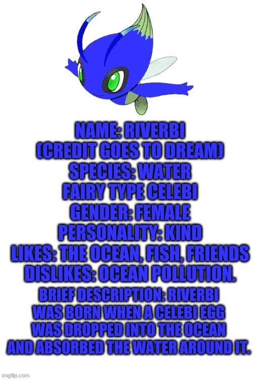 Also thanks melon for helping with the edit. | BRIEF DESCRIPTION: RIVERBI WAS BORN WHEN A CELEBI EGG WAS DROPPED INTO THE OCEAN AND ABSORBED THE WATER AROUND IT. NAME: RIVERBI (CREDIT GOES TO DREAM) 
SPECIES: WATER FAIRY TYPE CELEBI
GENDER: FEMALE
PERSONALITY: KIND
LIKES: THE OCEAN, FISH, FRIENDS
DISLIKES: OCEAN POLLUTION. | image tagged in blank white template | made w/ Imgflip meme maker