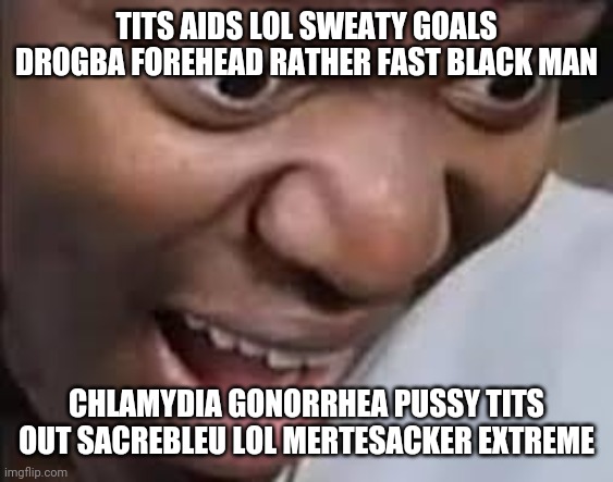 ksi face | TITS AIDS LOL SWEATY GOALS DROGBA FOREHEAD RATHER FAST BLACK MAN CHLAMYDIA GONORRHEA PUSSY TITS OUT SACREBLEU LOL MERTESACKER EXTREME | image tagged in ksi face | made w/ Imgflip meme maker