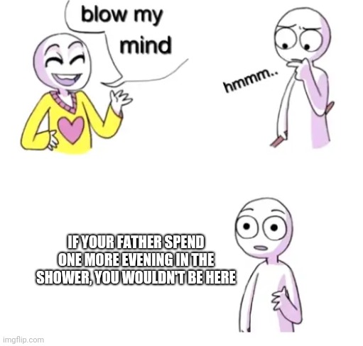 Think about it | IF YOUR FATHER SPEND ONE MORE EVENING IN THE SHOWER, YOU WOULDN'T BE HERE | image tagged in blow my mind,birth,father,memes,shower | made w/ Imgflip meme maker