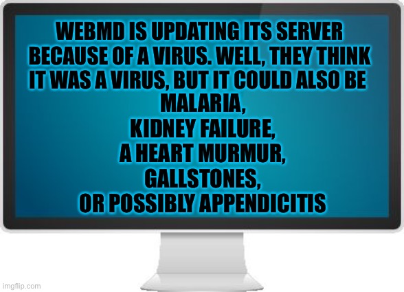 Web MD | WEBMD IS UPDATING ITS SERVER BECAUSE OF A VIRUS. WELL, THEY THINK IT WAS A VIRUS, BUT IT COULD ALSO BE; MALARIA,
KIDNEY FAILURE,
A HEART MURMUR,
GALLSTONES,
OR POSSIBLY APPENDICITIS | image tagged in computer screen,website,self help | made w/ Imgflip meme maker