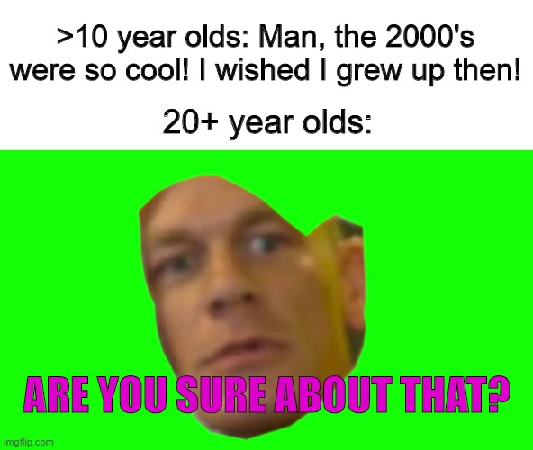 Are you sure about that? (Cena) | >10 year olds: Man, the 2000's were so cool! I wished I grew up then! 20+ year olds:; ARE YOU SURE ABOUT THAT? | image tagged in are you sure about that cena,memes,2000s,2000s nostalgia,nostalgia | made w/ Imgflip meme maker
