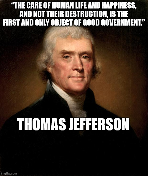 Thomas Jefferson | “THE CARE OF HUMAN LIFE AND HAPPINESS, AND NOT THEIR DESTRUCTION, IS THE FIRST AND ONLY OBJECT OF GOOD GOVERNMENT.” THOMAS JEFFERSON | image tagged in thomas jefferson | made w/ Imgflip meme maker
