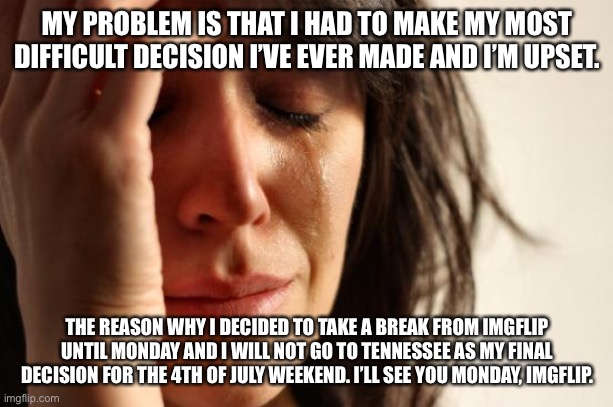 First World Problems | MY PROBLEM IS THAT I HAD TO MAKE MY MOST DIFFICULT DECISION I’VE EVER MADE AND I’M UPSET. THE REASON WHY I DECIDED TO TAKE A BREAK FROM IMGFLIP UNTIL MONDAY AND I WILL NOT GO TO TENNESSEE AS MY FINAL DECISION FOR THE 4TH OF JULY WEEKEND. I’LL SEE YOU MONDAY, IMGFLIP. | image tagged in memes,first world problems,announcement,bad news,4th of july | made w/ Imgflip meme maker
