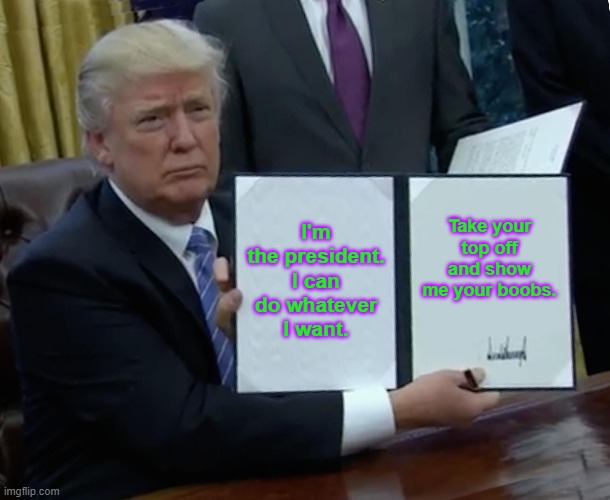Trump Bill Signing Meme | I'm the president. I can do whatever I want. Take your top off and show me your boobs. | image tagged in memes,trump bill signing | made w/ Imgflip meme maker
