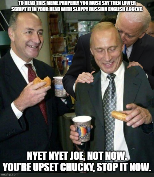 PUTINS LOVE FOR BIDEN WILL GO ON. BUT CHUCKY'S HEART IS BROKEN INTO A MILLION PIECES FOR THE LOVE THE'VE LOST. | TO READ THIS MEME PROPERLY YOU MUST SAY THEN LOWER SCRIPT IT IN YOUR HEAD WITH SLOPPY RUSSIAN ENGLISH ACCENT. NYET NYET JOE, NOT NOW. YOU'RE UPSET CHUCKY, STOP IT NOW. | image tagged in vladimir putin,chuck schumer crying,joe biden touching men too,sloppy russian | made w/ Imgflip meme maker