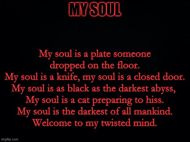 Black background | MY SOUL; My soul is a plate someone dropped on the floor.
My soul is a knife, my soul is a closed door.
My soul is as black as the darkest abyss, 
My soul is a cat preparing to hiss.
My soul is the darkest of all mankind.
Welcome to my twisted mind. | image tagged in black background | made w/ Imgflip meme maker