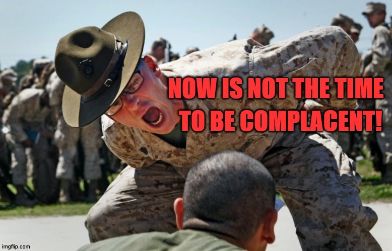 drill sargeant | TO BE COMPLACENT! NOW IS NOT THE TIME | image tagged in drill sargeant | made w/ Imgflip meme maker