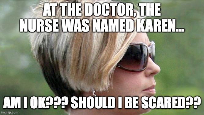Karen | AT THE DOCTOR, THE NURSE WAS NAMED KAREN... AM I OK??? SHOULD I BE SCARED?? | image tagged in karen,im overreacting,its more fun that way,but not cool cuz i got two shots,i hate the doctor,even tho they did nothing wrong | made w/ Imgflip meme maker