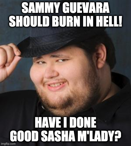 tips fedora | SAMMY GUEVARA SHOULD BURN IN HELL! HAVE I DONE GOOD SASHA M'LADY? | image tagged in tips fedora | made w/ Imgflip meme maker