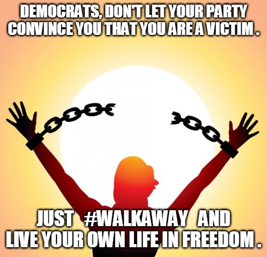 Walk Away | DEMOCRATS, DON'T LET YOUR PARTY CONVINCE YOU THAT YOU ARE A VICTIM . JUST   #WALKAWAY   AND
LIVE YOUR OWN LIFE IN FREEDOM . | image tagged in freedom,deomcrats,party,live,life,walk away | made w/ Imgflip meme maker