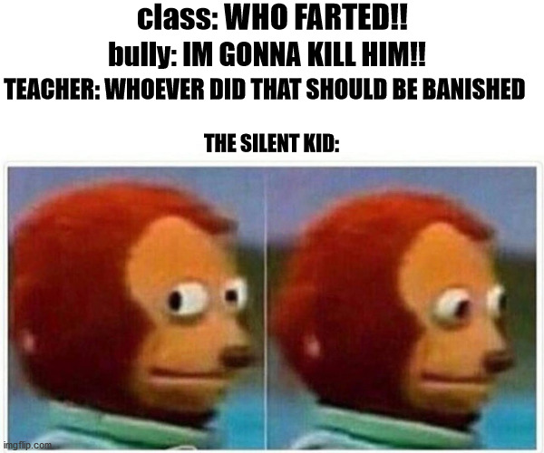 Monkey Puppet Meme | class: WHO FARTED!! bully: IM GONNA KILL HIM!! TEACHER: WHOEVER DID THAT SHOULD BE BANISHED; THE SILENT KID: | image tagged in memes,monkey puppet | made w/ Imgflip meme maker