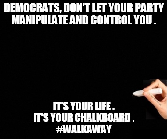 Walk Away | DEMOCRATS, DON'T LET YOUR PARTY
MANIPULATE AND CONTROL YOU . IT'S YOUR LIFE .
IT'S YOUR CHALKBOARD .
#WALKAWAY | image tagged in democrats,party,manipulate,control,life,walk away | made w/ Imgflip meme maker