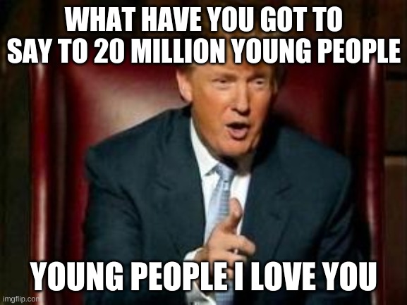 Donald Trump | WHAT HAVE YOU GOT TO SAY TO 20 MILLION YOUNG PEOPLE; YOUNG PEOPLE I LOVE YOU | image tagged in donald trump | made w/ Imgflip meme maker