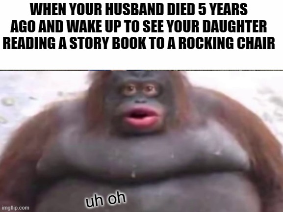 UH OH | WHEN YOUR HUSBAND DIED 5 YEARS AGO AND WAKE UP TO SEE YOUR DAUGHTER READING A STORY BOOK TO A ROCKING CHAIR; uh oh | image tagged in funny | made w/ Imgflip meme maker