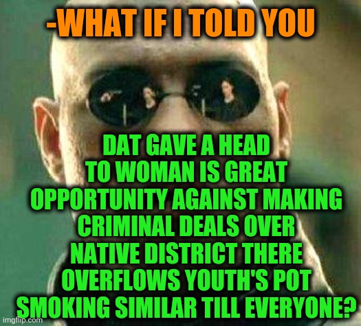 -We all setting choice but some of it leading to point of non come. | -WHAT IF I TOLD YOU; DAT GAVE A HEAD TO WOMAN IS GREAT OPPORTUNITY AGAINST MAKING CRIMINAL DEALS OVER NATIVE DISTRICT THERE OVERFLOWS YOUTH'S POT SMOKING SIMILAR TILL EVERYONE? | image tagged in what if i told you,gf,pot,opportunity,you dare use my own spells against me,matrix morpheus | made w/ Imgflip meme maker