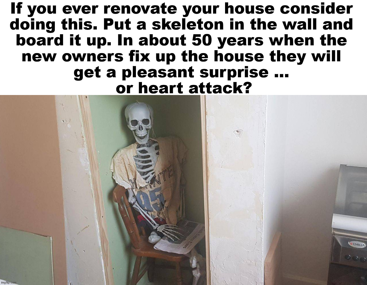 Renovation made easy. | If you ever renovate your house consider 
doing this. Put a skeleton in the wall and 
board it up. In about 50 years when the 
new owners fix up the house they will 
get a pleasant surprise ... 
or heart attack? | image tagged in prank,bad joke,there i fixed it | made w/ Imgflip meme maker