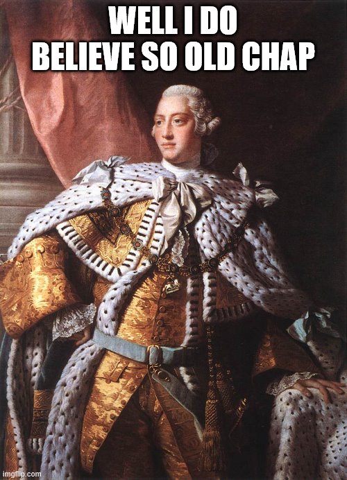 King George III | WELL I DO BELIEVE SO OLD CHAP | image tagged in king george iii | made w/ Imgflip meme maker