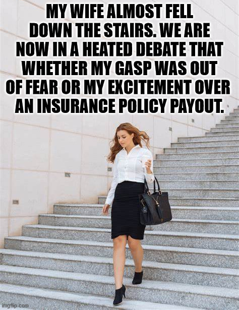 I swear it was out of fear. |  MY WIFE ALMOST FELL DOWN THE STAIRS. WE ARE NOW IN A HEATED DEBATE THAT WHETHER MY GASP WAS OUT OF FEAR OR MY EXCITEMENT OVER 
AN INSURANCE POLICY PAYOUT. | image tagged in falling down,argue,vintage husband and wife | made w/ Imgflip meme maker