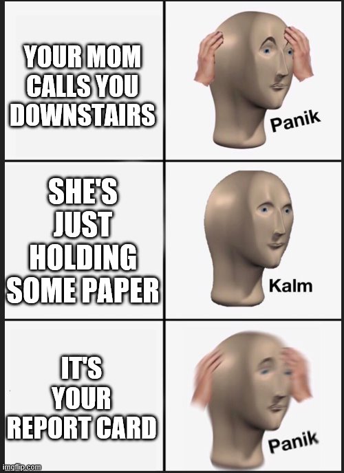 panik calm panik | YOUR MOM CALLS YOU DOWNSTAIRS; SHE'S JUST HOLDING SOME PAPER; IT'S YOUR REPORT CARD | image tagged in panik calm panik | made w/ Imgflip meme maker