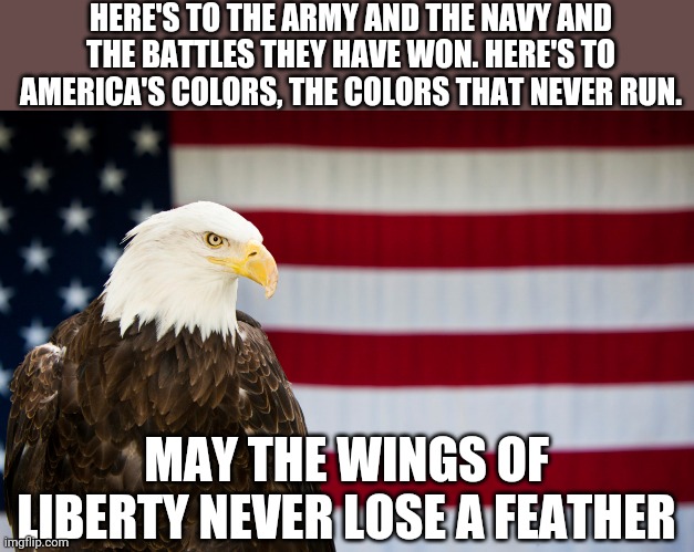 Happy Birthday America! | HERE'S TO THE ARMY AND THE NAVY AND THE BATTLES THEY HAVE WON. HERE'S TO AMERICA'S COLORS, THE COLORS THAT NEVER RUN. MAY THE WINGS OF LIBERTY NEVER LOSE A FEATHER | image tagged in patriotism,patriotic,independence day,fourth of july,4th of july,big trouble in little china | made w/ Imgflip meme maker
