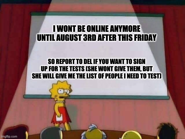 Lisa Simpson Speech | I WONT BE ONLINE ANYMORE UNTIL AUGUST 3RD AFTER THIS FRIDAY; SO REPORT TO DEL IF YOU WANT TO SIGN UP FOR THE TESTS (SHE WONT GIVE THEM, BUT SHE WILL GIVE ME THE LIST OF PEOPLE I NEED TO TEST) | image tagged in lisa simpson speech | made w/ Imgflip meme maker