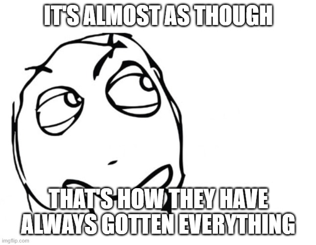 hmmm | IT'S ALMOST AS THOUGH THAT'S HOW THEY HAVE ALWAYS GOTTEN EVERYTHING | image tagged in hmmm | made w/ Imgflip meme maker