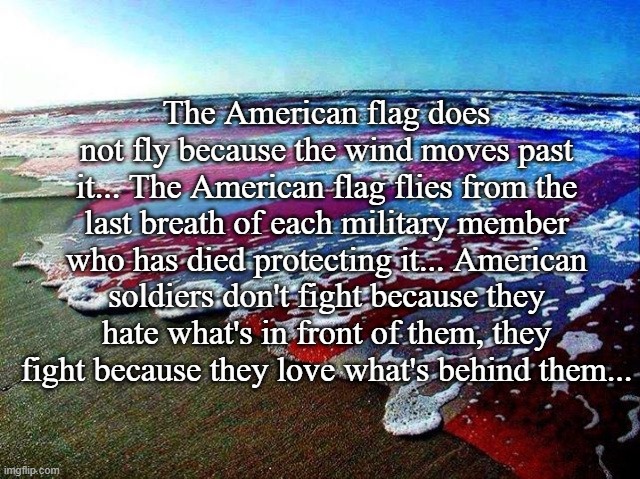 American Flag... | The American flag does not fly because the wind moves past it... The American flag flies from the last breath of each military member who has died protecting it... American soldiers don't fight because they hate what's in front of them, they fight because they love what's behind them... | image tagged in american flag,flies,military members,love | made w/ Imgflip meme maker