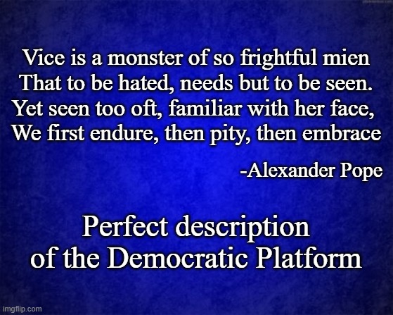 #walkaway from the Democratic Pary | Vice is a monster of so frightful mien
That to be hated, needs but to be seen.
Yet seen too oft, familiar with her face, 
We first endure, then pity, then embrace; -Alexander Pope; Perfect description of the Democratic Platform | image tagged in blue background,walk away,democrat hypocrisy,vote red | made w/ Imgflip meme maker