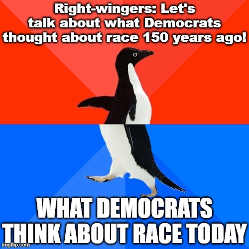 Indeed racism was ridiculously common back then. However, the parties have since undergone a profound realignment on this issue. | Right-wingers: Let's talk about what Democrats thought about race 150 years ago! WHAT DEMOCRATS THINK ABOUT RACE TODAY | image tagged in memes,socially awesome awkward penguin,racism,conservative logic,democrats,conservatives | made w/ Imgflip meme maker