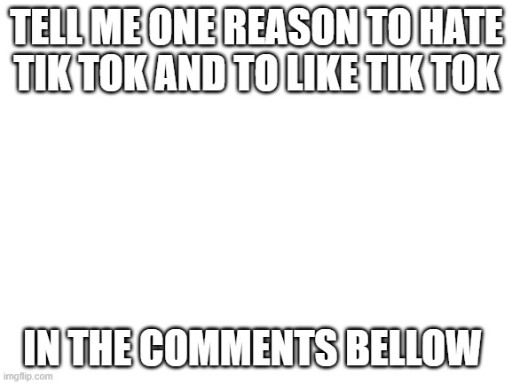 Blank White Template | TELL ME ONE REASON TO HATE TIK TOK AND TO LIKE TIK TOK; IN THE COMMENTS BELLOW | image tagged in blank white template | made w/ Imgflip meme maker