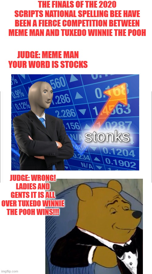 meme man should have gotten better edjucation | THE FINALS OF THE 2020 SCRIPTS NATIONAL SPELLING BEE HAVE BEEN A FIERCE COMPETITION BETWEEN MEME MAN AND TUXEDO WINNIE THE POOH; JUDGE: MEME MAN YOUR WORD IS STOCKS; JUDGE: WRONG! LADIES AND GENTS IT IS ALL OVER TUXEDO WINNIE THE POOH WINS!!! | image tagged in white background | made w/ Imgflip meme maker