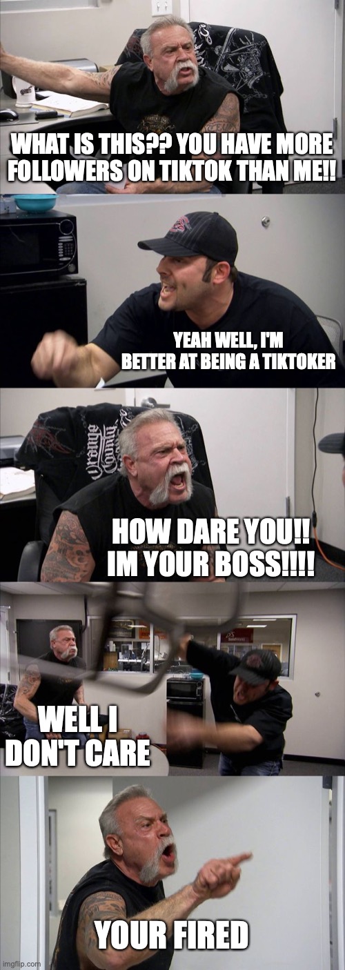 American Chopper Argument Meme | WHAT IS THIS?? YOU HAVE MORE FOLLOWERS ON TIKTOK THAN ME!! YEAH WELL, I'M BETTER AT BEING A TIKTOKER; HOW DARE YOU!! IM YOUR BOSS!!!! WELL I DON'T CARE; YOUR FIRED | image tagged in memes,american chopper argument | made w/ Imgflip meme maker