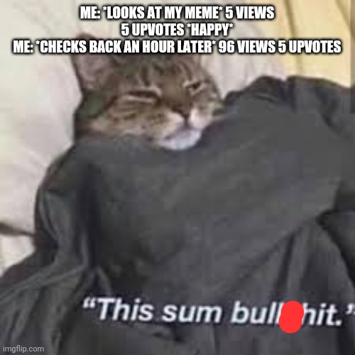 This sum bull$#!/ | ME: *LOOKS AT MY MEME* 5 VIEWS 5 UPVOTES *HAPPY*
ME: *CHECKS BACK AN HOUR LATER* 96 VIEWS 5 UPVOTES | image tagged in this sum bull/ | made w/ Imgflip meme maker