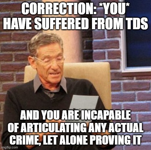 Maury Lie Detector Meme | CORRECTION: *YOU* HAVE SUFFERED FROM TDS AND YOU ARE INCAPABLE OF ARTICULATING ANY ACTUAL CRIME, LET ALONE PROVING IT | image tagged in memes,maury lie detector | made w/ Imgflip meme maker