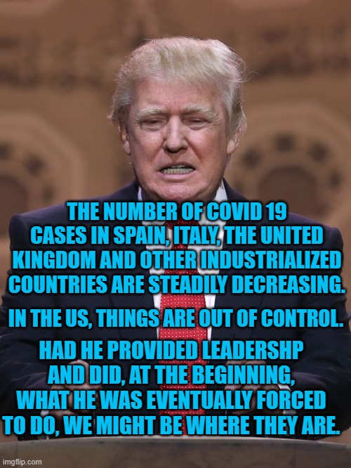 President Pandemic's Rudderless Drift | THE NUMBER OF COVID 19 CASES IN SPAIN, ITALY, THE UNITED KINGDOM AND OTHER INDUSTRIALIZED COUNTRIES ARE STEADILY DECREASING. IN THE US, THINGS ARE OUT OF CONTROL. HAD HE PROVIDED LEADERSHP AND DID, AT THE BEGINNING, WHAT HE WAS EVENTUALLY FORCED TO DO, WE MIGHT BE WHERE THEY ARE. | image tagged in politics | made w/ Imgflip meme maker