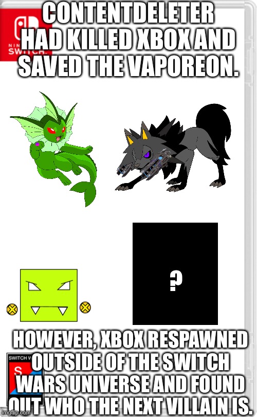 HE KNOWS WHO MY NEXT OC IS, NOOOOOO | CONTENTDELETER HAD KILLED XBOX AND SAVED THE VAPOREON. ? HOWEVER, XBOX RESPAWNED OUTSIDE OF THE SWITCH WARS UNIVERSE AND FOUND OUT WHO THE NEXT VILLAIN IS. | image tagged in switch wars template | made w/ Imgflip meme maker