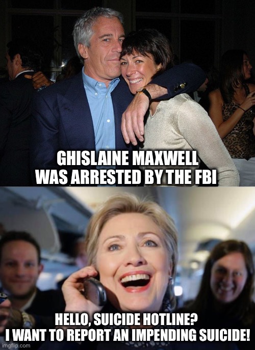 Getting ahead on this one.  Ghislaine did not kill herself... | GHISLAINE MAXWELL WAS ARRESTED BY THE FBI; HELLO, SUICIDE HOTLINE? 
I WANT TO REPORT AN IMPENDING SUICIDE! | image tagged in jeffrey epstein,hillary | made w/ Imgflip meme maker